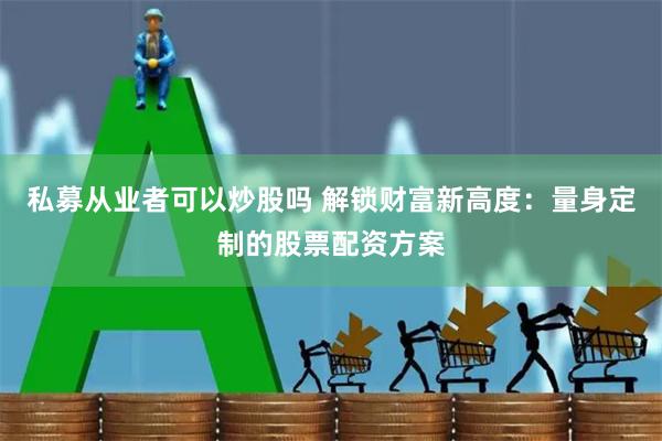 私募从业者可以炒股吗 解锁财富新高度：量身定制的股票配资方案