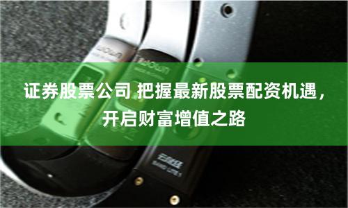 证券股票公司 把握最新股票配资机遇，开启财富增值之路