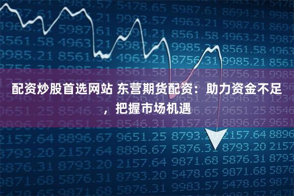 配资炒股首选网站 东营期货配资：助力资金不足，把握市场机遇