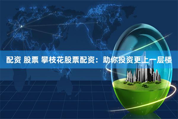 配资 股票 攀枝花股票配资：助你投资更上一层楼