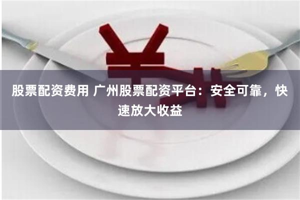 股票配资费用 广州股票配资平台：安全可靠，快速放大收益