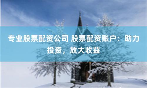 专业股票配资公司 股票配资账户：助力投资，放大收益