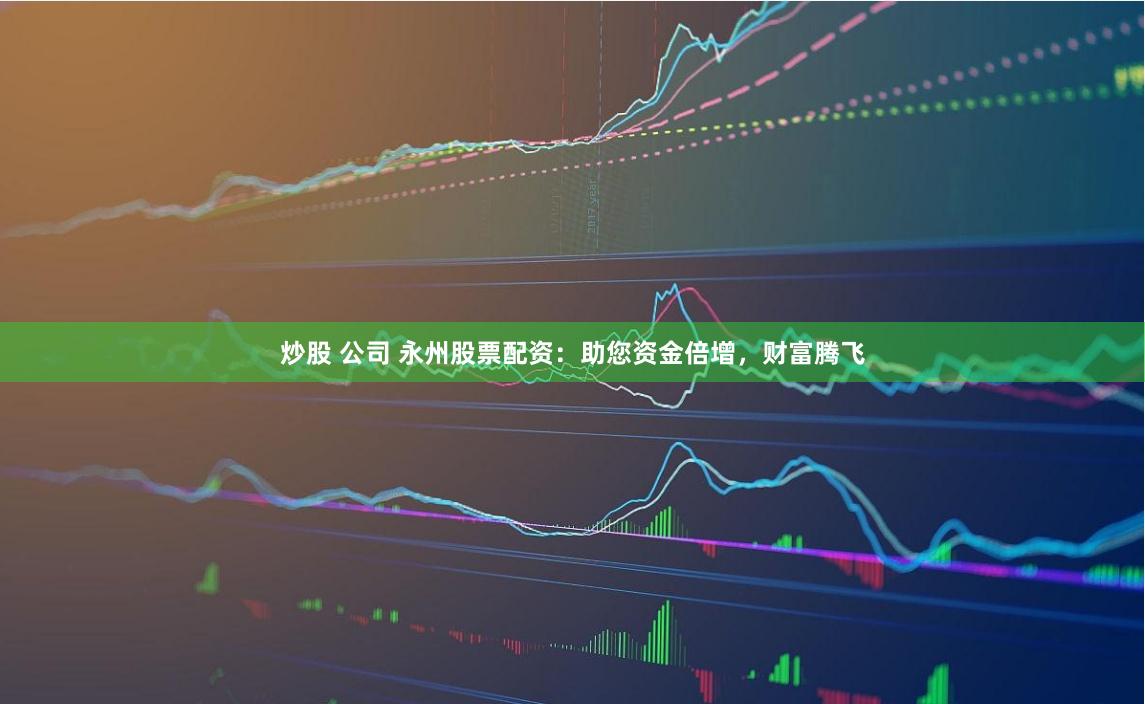 炒股 公司 永州股票配资：助您资金倍增，财富腾飞