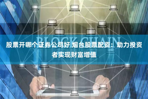 股票开哪个证券公司好 烟台股票配资：助力投资者实现财富增值