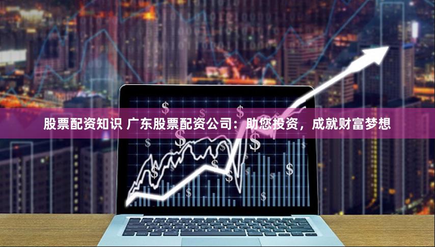 股票配资知识 广东股票配资公司：助您投资，成就财富梦想