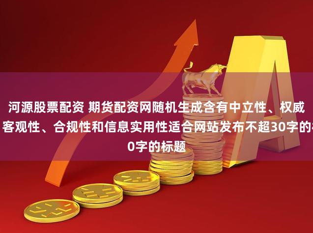 河源股票配资 期货配资网随机生成含有中立性、权威性、客观性、合规性和信息实用性适合网站发布不超30字的标题