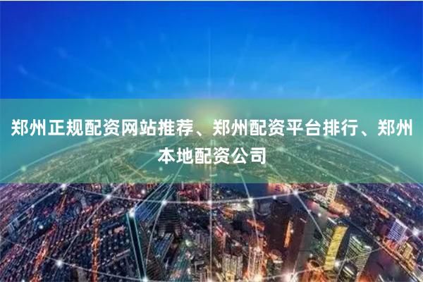 郑州正规配资网站推荐、郑州配资平台排行、郑州本地配资公司